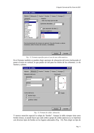 © Agustín Cernuda del Río, Enero de 2001




                 Fig. 12. Formato específico para el caso de una celda numérica.
En el formato también se pueden elegir opciones de alineación del texto (incluyendo el
poner el texto en vertical, lo que puede ser útil para los títulos de las columnas; ) o de
fuentes y colores.




                             Fig. 13. Formato de celdas: alineación.
Y merece mención especial la solapa de “bordes”. Aunque la tabla siempre tiene unos
bordes tenues, se puede hacer que cada celda o grupo de celdas aparezca (y se imprima)
con diversos tipos de bordes en los lugares adecuados (Fig. 14). Para elegir un tipo de


                                                                                              Pág. 11
 