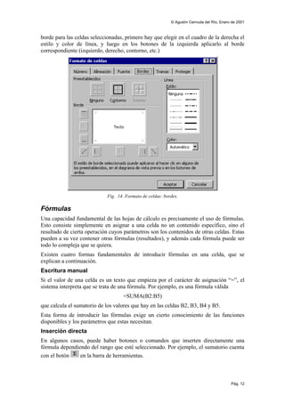 © Agustín Cernuda del Río, Enero de 2001



borde para las celdas seleccionadas, primero hay que elegir en el cuadro de la derecha el
estilo y color de línea, y luego en los botones de la izquierda aplicarlo al borde
correspondiente (izquierdo, derecho, contorno, etc.)




                             Fig. 14. Formato de celdas: bordes.

Fórmulas
Una capacidad fundamental de las hojas de cálculo es precisamente el uso de fórmulas.
Esto consiste simplemente en asignar a una celda no un contenido específico, sino el
resultado de cierta operación cuyos parámetros son los contenidos de otras celdas. Estas
pueden a su vez contener otras fórmulas (resultados), y además cada fórmula puede ser
todo lo compleja que se quiera.
Existen cuatro formas fundamentales de introducir fórmulas en una celda, que se
explican a continuación.
Escritura manual
Si el valor de una celda es un texto que empieza por el carácter de asignación “=”, el
sistema interpreta que se trata de una fórmula. Por ejemplo, es una fórmula válida
                                    =SUMA(B2:B5)
que calcula el sumatorio de los valores que hay en las celdas B2, B3, B4 y B5.
Esta forma de introducir las fórmulas exige un cierto conocimiento de las funciones
disponibles y los parámetros que estas necesitan.
Inserción directa
En algunos casos, puede haber botones o comandos que inserten directamente una
fórmula dependiendo del rango que esté seleccionado. Por ejemplo, el sumatorio cuenta
con el botón    en la barra de herramientas.



                                                                                            Pág. 12
 