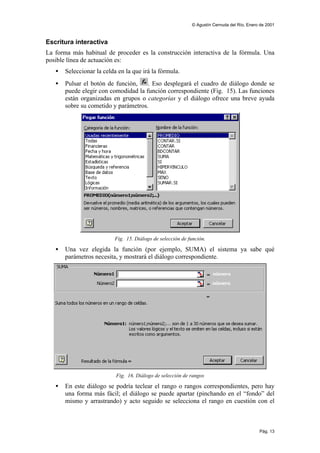 © Agustín Cernuda del Río, Enero de 2001



Escritura interactiva
La forma más habitual de proceder es la construcción interactiva de la fórmula. Una
posible línea de actuación es:
   •   Seleccionar la celda en la que irá la fórmula.
   •   Pulsar el botón de función,    . Eso desplegará el cuadro de diálogo donde se
       puede elegir con comodidad la función correspondiente (Fig. 15). Las funciones
       están organizadas en grupos o categorías y el diálogo ofrece una breve ayuda
       sobre su cometido y parámetros.




                          Fig. 15. Diálogo de selección de función.

   •   Una vez elegida la función (por ejemplo, SUMA) el sistema ya sabe qué
       parámetros necesita, y mostrará el diálogo correspondiente.




                           Fig. 16. Diálogo de selección de rangos

   •   En este diálogo se podría teclear el rango o rangos correspondientes, pero hay
       una forma más fácil; el diálogo se puede apartar (pinchando en el “fondo” del
       mismo y arrastrando) y acto seguido se selecciona el rango en cuestión con el



                                                                                            Pág. 13
 