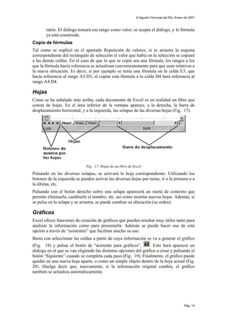 © Agustín Cernuda del Río, Enero de 2001



       ratón. El diálogo tomará ese rango como valor; se acepta el diálogo, y la fórmula
       ya está construida.
Copia de fórmulas
Tal como se explicó en el apartado Repetición de valores, si se arrastra la esquina
correspondiente del rectángulo de selección el valor que había en la selección se copiará
a las demás celdas. En el caso de que lo que se copie sea una fórmula, los rangos a los
que la fórmula hacía referencia se actualizan convenientemente para que sean relativos a
la nueva ubicación. Es decir, si por ejemplo se tenía una fórmula en la celda E3, que
hacía referencia al rango A3:D3, al copiar esta fórmula a la celda D4 hará referencia al
rango A4:D4.

Hojas
Como se ha señalado más arriba, cada documento de Excel es en realidad un libro que
consta de hojas. En el área inferior de la ventana aparece, a la derecha, la barra de
desplazamiento horizontal, y a la izquierda, las solapas de las diversas hojas (Fig. 17).




                              Fig. 17. Hojas de un libro de Excel
Pulsando en las diversas solapas, se activará la hoja correspondiente. Utilizando los
botones de la izquierda se pueden activar las diversas hojas por turno, ir a la primera o a
la última, etc.
Pulsando con el botón derecho sobre una solapa aparecerá un menú de contexto que
permite eliminarla, cambiarle el nombre, etc. así como insertar nuevas hojas. Además, si
se pulsa en la solapa y se arrastra, se puede cambiar su ubicación (su orden).

Gráficos
Excel ofrece funciones de creación de gráficos que pueden resultar muy útiles tanto para
analizar la información como para presentarla. Además se puede hacer uso de esta
opción a través de “asistentes” que facilitan mucho su uso.
Basta con seleccionar las celdas a partir de cuya información se va a generar el gráfico
(Fig. 18) y pulsar el botón de “asistente para gráficos”,         . Esto hará aparecer un
diálogo en el que se van eligiendo las distintas opciones del gráfico a crear y pulsando el
botón “Siguiente” cuando se completa cada paso (Fig. 19). Finalmente, el gráfico puede
quedar en una nueva hoja aparte, o como un simple objeto dentro de la hoja actual (Fig.
20). Huelga decir que, nuevamente, si la información original cambia, el gráfico
también se actualiza automáticamente.




                                                                                             Pág. 14
 