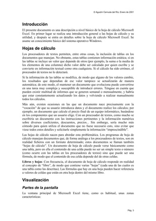 © Agustín Cernuda del Río, Enero de 2001




Introducción
El presente documento es una descripción a nivel básico de la hoja de cálculo Microsoft
Excel. En primer lugar se realiza una introducción general a las hojas de cálculo y su
utilidad, y después se entra en detalles sobre la hoja de cálculo Microsoft Excel. Se
asume un conocimiento básico del sistema operativo Windows.

Hojas de cálculo
Los procesadores de textos permiten, entre otras cosas, la inclusión de tablas en los
documentos que manejan. No obstante, estas tablas contienen información estática; si en
las tablas se incluye un valor que depende de otros (por ejemplo, la suma o la media de
los elementos de una columna) dicho valor debe ser calculado por quien escribe y se
convierte en información textual como otra cualquiera. Si el cálculo ha sido erróneo, el
procesador de textos no lo detectará.
Si la información de las tablas se modifica, de modo que alguno de los valores cambie,
los resultados que dependían de ese valor tampoco se actualizarán de manera
automática; de este modo, el mantener un documento que evoluciona puede convertirse
en una tarea muy compleja y susceptible de introducir errores. Téngase en cuenta que
pueden existir multitud de informes que se generen semanal o mensualmente, y habría
que estar constantemente actualizando los datos y volviendo a realizar manualmente
todos los cálculos.
Más aún, existen ocasiones en las que un documento nace precisamente con la
“vocación” de que su usuario introduzca datos y el documento realice los cálculos; por
ejemplo, un documento que calcule el precio final de un equipo informático, basándose
en los componentes que un usuario elige. Con un procesador de textos, como mucho se
escribiría un documento con las instrucciones pertinentes y la información numérica
sobre diversos coeficientes, descuentos, precios... Sin embargo, sería mucho más
cómodo para quien utiliza el documento que no fuese necesario esto, sino evitar que
viese todos estos detalles y solicitarle simplemente la información “imprescindible”.
Las hojas de cálculo nacen para abordar esta problemática. Los programas de hoja de
cálculo manejan documentos que, de forma análoga a los procesadores de textos, son en
realidad ficheros con un formato determinado; estos documentos se llaman también
“hojas de cálculo”. Un documento de hoja de cálculo puede verse básicamente como
una tabla, pero en ella el contenido de una celda puede no ser un simple texto o número
(como ocurre con las tablas en los procesadores de textos) sino que puede ser una
fórmula, de modo que el contenido de esa celda depende del de otras celdas.
Libros y hojas: Con frecuencia, el documento de hoja de cálculo responde en realidad
al concepto de “libro”, de modo que contiene varias “hojas” (cada una de las cuales es
una tabla como las descritas). Las fórmulas que hay en una hoja pueden hacer referencia
a valores de celdas que están en otra hoja dentro del mismo libro.

Visualización
Partes de la pantalla
La ventana principal de Microsoft Excel tiene, como es habitual, unas zonas
características:



                                                                                         Pág. 3
 