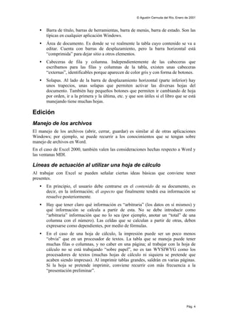 © Agustín Cernuda del Río, Enero de 2001



   •   Barra de título, barras de herramientas, barra de menús, barra de estado. Son las
       típicas en cualquier aplicación Windows.
   •   Área de documento. Es donde se ve realmente la tabla cuyo contenido se va a
       editar. Cuenta con barras de desplazamiento, pero la barra horizontal está
       “comprimida” para dejar sitio a otros elementos.
   •   Cabeceras de fila y columna. Independientemente de las cabeceras que
       escribamos para las filas y columnas de la tabla, existen unas cabeceras
       “externas”, identificables porque aparecen de color gris y con forma de botones.
   •   Solapas. Al lado de la barra de desplazamiento horizontal (parte inferior) hay
       unos trapecios, unas solapas que permiten activar las diversas hojas del
       documento. También hay pequeños botones que permiten ir cambiando de hoja
       por orden, ir a la primera y la última, etc. y que son útiles si el libro que se está
       manejando tiene muchas hojas.

Edición
Manejo de los archivos
El manejo de los archivos (abrir, cerrar, guardar) es similar al de otras aplicaciones
Windows; por ejemplo, se puede recurrir a los conocimientos que se tengan sobre
manejo de archivos en Word.
En el caso de Excel 2000, también valen las consideraciones hechas respecto a Word y
las ventanas MDI.

Líneas de actuación al utilizar una hoja de cálculo
Al trabajar con Excel se pueden señalar ciertas ideas básicas que conviene tener
presentes.
   •   En principio, el usuario debe centrarse en el contenido de su documento, es
       decir, en la información; el aspecto que finalmente tendrá esa información se
       resuelve posteriormente.
   •   Hay que tener claro qué información es “arbitraria” (los datos en sí mismos) y
       qué información se calcula a partir de esta. No se debe introducir como
       “arbitraria” información que no lo sea (por ejemplo, anotar un “total” de una
       columna con el número). Las celdas que se calculan a partir de otras, deben
       expresarse como dependientes, por medio de fórmulas.
   •   En el caso de una hoja de cálculo, la impresión puede ser un poco menos
       “obvia” que en un procesador de textos. La tabla que se maneja puede tener
       muchas filas o columnas, y no caber en una página; al trabajar con la hoja de
       cálculo no se está trabajando “sobre papel”, no es tan WYSIWYG como los
       procesadores de textos (muchas hojas de cálculo ni siquiera se pretende que
       acaben siendo impresas). Al imprimir tablas grandes, saldrán en varias páginas.
       Si la hoja se pretende imprimir, conviene recurrir con más frecuencia a la
       “presentación preliminar”.




                                                                                           Pág. 4
 