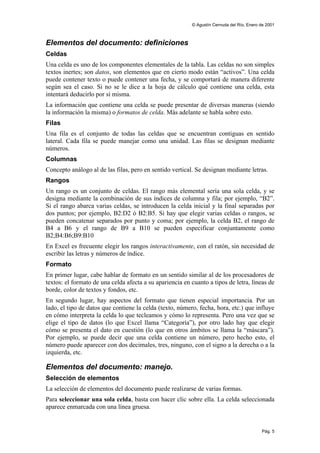 © Agustín Cernuda del Río, Enero de 2001



Elementos del documento: definiciones
Celdas
Una celda es uno de los componentes elementales de la tabla. Las celdas no son simples
textos inertes; son datos, son elementos que en cierto modo están “activos”. Una celda
puede contener texto o puede contener una fecha, y se comportará de manera diferente
según sea el caso. Si no se le dice a la hoja de cálculo qué contiene una celda, esta
intentará deducirlo por sí misma.
La información que contiene una celda se puede presentar de diversas maneras (siendo
la información la misma) o formatos de celda. Más adelante se habla sobre esto.
Filas
Una fila es el conjunto de todas las celdas que se encuentran contiguas en sentido
lateral. Cada fila se puede manejar como una unidad. Las filas se designan mediante
números.
Columnas
Concepto análogo al de las filas, pero en sentido vertical. Se designan mediante letras.
Rangos
Un rango es un conjunto de celdas. El rango más elemental sería una sola celda, y se
designa mediante la combinación de sus índices de columna y fila; por ejemplo, “B2”.
Si el rango abarca varias celdas, se introducen la celda inicial y la final separadas por
dos puntos; por ejemplo, B2:D2 ó B2:B5. Si hay que elegir varias celdas o rangos, se
pueden concatenar separados por punto y coma; por ejemplo, la celda B2, el rango de
B4 a B6 y el rango de B9 a B10 se pueden especificar conjuntamente como
B2;B4:B6;B9:B10
En Excel es frecuente elegir los rangos interactivamente, con el ratón, sin necesidad de
escribir las letras y números de índice.
Formato
En primer lugar, cabe hablar de formato en un sentido similar al de los procesadores de
textos: el formato de una celda afecta a su apariencia en cuanto a tipos de letra, líneas de
borde, color de textos y fondos, etc.
En segundo lugar, hay aspectos del formato que tienen especial importancia. Por un
lado, el tipo de datos que contiene la celda (texto, número, fecha, hora, etc.) que influye
en cómo interpreta la celda lo que tecleamos y cómo lo representa. Pero una vez que se
elige el tipo de datos (lo que Excel llama “Categoría”), por otro lado hay que elegir
cómo se presenta el dato en cuestión (lo que en otros ámbitos se llama la “máscara”).
Por ejemplo, se puede decir que una celda contiene un número, pero hecho esto, el
número puede aparecer con dos decimales, tres, ninguno, con el signo a la derecha o a la
izquierda, etc.

Elementos del documento: manejo.
Selección de elementos
La selección de elementos del documento puede realizarse de varias formas.
Para seleccionar una sola celda, basta con hacer clic sobre ella. La celda seleccionada
aparece enmarcada con una línea gruesa.


                                                                                           Pág. 5
 