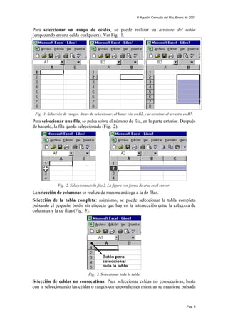 © Agustín Cernuda del Río, Enero de 2001



Para seleccionar un rango de celdas, se puede realizar un arrastre del ratón
(empezando en una celda cualquiera). Ver Fig. 1.




 Fig. 1. Selección de rangos. Antes de seleccionar, al hacer clic en B2, y al terminar el arrastre en B7.
Para seleccionar una fila, se pulsa sobre el número de fila, en la parte exterior. Después
de hacerlo, la fila queda seleccionada (Fig. 2).




               Fig. 2. Seleccionando la fila 2. La figura con forma de cruz es el cursor.
La selección de columnas se realiza de manera análoga a la de filas.
Selección de la tabla completa: asimismo, se puede seleccionar la tabla completa
pulsando el pequeño botón sin etiqueta que hay en la intersección entre la cabecera de
columnas y la de filas (Fig. 3).




                                    Fig. 3. Seleccionar toda la tabla
Selección de celdas no consecutivas: Para seleccionar celdas no consecutivas, basta
con ir seleccionando las celdas o rangos correspondientes mientras se mantiene pulsada



                                                                                                     Pág. 6
 