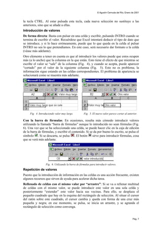 © Agustín Cernuda del Río, Enero de 2001



la tecla CTRL. Al estar pulsada esta tecla, cada nueva selección no sustituye a las
anteriores, sino que se añade a ellas.
Introducción de valores
De forma directa: Basta con pulsar en una celda y escribir, pulsando INTRO cuando se
termina de escribir el valor. Recuérdese que Excel intentará deducir el tipo de dato que
se introduce, y si lo hace erróneamente, puede que lo que queda en la celda al pulsar
INTRO no sea lo que pretendíamos. En este caso, será necesario dar formato a la celda
(véase más adelante).
Otro elemento a tener en cuenta es que al introducir los valores puede que estos ocupen
más (a lo ancho) que la columna en la que están. Esto tiene el efecto de que mientras se
escribe el valor se “sale” de la columna (Fig. 4), y cuando se acepta, puede aparecer
“cortado” por el valor de la siguiente columna (Fig. 5). Esto no es problema; la
información sigue estando en las celdas correspondientes. El problema de apariencia se
solucionará como se muestra más adelante.




     Fig. 4. Introduciendo valor muy largo.         Fig. 5. El nuevo valor parece cortar al anterior.

Con la barra de fórmulas: En ocasiones, resulta más cómodo introducir valores
utilizando la llamada “barra de fórmulas” aunque lo introducido no sean fórmulas (Fig.
6). Una vez que se ha seleccionado una celda, se puede hacer clic en la caja de edición
de la barra de fórmulas, y escribir el contenido. Si se da por bueno lo escrito, se pulsa el
símbolo . Si se descarta, se pulsa . El botón          sirve para introducir fórmulas, cosa
que se verá más adelante.




                  Fig. 6. Utilizando la barra de fórmulas para introducir valores.
Repetición de valores
Puesto que la introducción de información en las celdas es una acción frecuente, existen
algunos recursos que sirven de ayuda para acelerar dicha tarea.
Rellenado de celdas con el mismo valor por “arrastre”: Si se va a rellenar multitud
de celdas con el mismo valor, se puede introducir este valor en una sola celda y
posteriormente “extender” este valor hacia sus vecinas. Para ello, se desplaza el
pequeño cuadrado que hay en la esquina del rectángulo de selección. Al situar el cursor
del ratón sobre este cuadrado, el cursor cambia y queda con forma de una cruz más
pequeña y negra; en ese momento, se pulsa, se inicia un arrastre, y se agranda el
rectángulo de selección como convenga.


                                                                                                 Pág. 7
 