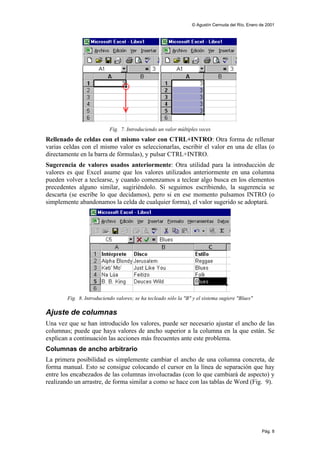 © Agustín Cernuda del Río, Enero de 2001




                           Fig. 7. Introduciendo un valor múltiples veces
Rellenado de celdas con el mismo valor con CTRL+INTRO: Otra forma de rellenar
varias celdas con el mismo valor es seleccionarlas, escribir el valor en una de ellas (o
directamente en la barra de fórmulas), y pulsar CTRL+INTRO.
Sugerencia de valores usados anteriormente: Otra utilidad para la introducción de
valores es que Excel asume que los valores utilizados anteriormente en una columna
pueden volver a teclearse, y cuando comenzamos a teclear algo busca en los elementos
precedentes alguno similar, sugiriéndolo. Si seguimos escribiendo, la sugerencia se
descarta (se escribe lo que decidamos), pero si en ese momento pulsamos INTRO (o
simplemente abandonamos la celda de cualquier forma), el valor sugerido se adoptará.




        Fig. 8. Introduciendo valores; se ha tecleado sólo la "B" y el sistema sugiere "Blues"

Ajuste de columnas
Una vez que se han introducido los valores, puede ser necesario ajustar el ancho de las
columnas; puede que haya valores de ancho superior a la columna en la que están. Se
explican a continuación las acciones más frecuentes ante este problema.
Columnas de ancho arbitrario
La primera posibilidad es simplemente cambiar el ancho de una columna concreta, de
forma manual. Esto se consigue colocando el cursor en la línea de separación que hay
entre los encabezados de las columnas involucradas (con lo que cambiará de aspecto) y
realizando un arrastre, de forma similar a como se hace con las tablas de Word (Fig. 9).




                                                                                                  Pág. 8
 