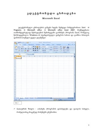 ელექტრონული ცხრილები
                          Microsoft Excel



     ელექტრონული ცხრილების გაშვება ხდება შემდეგი მიმდევრობით: Start →
Programs → Microsoft office → Microsoft office Excel 2007. მოქმედებათა
თანმიმდევრულად შესრულების შემთხვევაში გაიხსნება პროგრამა Excel, რომელიც
წარმოდგენილია Windows-ის სტანდარტული ფანჯრის სახით და გააჩნია მისთვის
               Windows
დამახასიათებელი ყველა ელემენტი:




 ნახ. 1



 სათაურის ზოლი - აისახება პროგრამის დასახელება და ფაილის სახელი,
   რომელთანაც მოცემულ მომენტში ვმუშაობთ;




                                                                      1
 