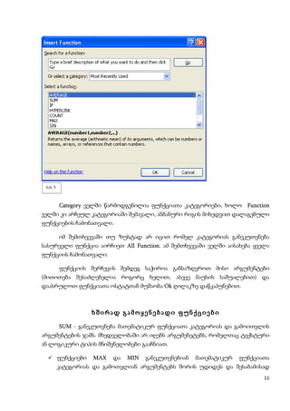 ნახ. 5



     Category ველში წარმოდგენილია ფუნქციათა კატეგორიები, ხოლო Function
ველში კი არჩეულ კატეგორიაში შემავალი, ანბანური რიგის მიხედვით დალაგებული
ფუნქციების ჩამონათვალი.

          იმ შემთხვევაში თუ ზუსტად არ იცით რომელ კატეგორიას განეკუთვნება
სასურველი ფუნქცია აირჩიეთ All Function. ამ შემთხვევაში ველში აისახება ყველა
                              Function
ფუნქციის ჩამონათვალი.

          ფუნქციის შერჩევის შემდეგ საჭიროა განსაზღვროთ მისი არგუმენტები
(მითითება შესაძლებელია როგორც ხელით, ასევე მაუსის საშუალებით) და
დაასრულოთ ფუნქციათა ოსტატთან მუშაობა Ok ღილაკზე დაწკაპუნებით.



                    ხშირად გამოყენებადი ფუნქციები

     SUM - განეკუთვნება მათემატიკურ ფუნქციათა კატეგორიას და გამოითვლის
არგუმენტების ჯამს. მხედველობაში არ იღებს არგუმენეტებს, რომელთაც ტექსტური
ან ლოგიკური ტიპის მნიშვნელობები გააჩნიათ.

   ფუნქციები        MAX და MIN განეკუთვნებიან მათემატიკურ ფუნქციათა
          კატეგორიას და გამოთვლიან არგუმენტებს შორის უდიდეს და შესაბამისად
                                                                         11
 