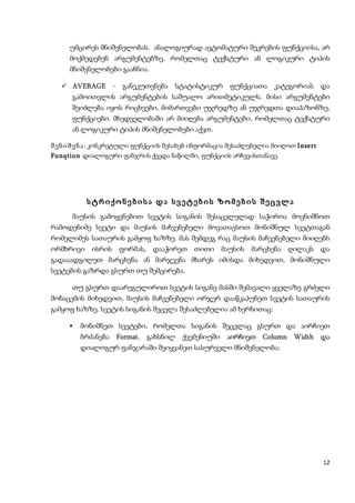 უმცირეს მნიშვნელობას. ანალოგიურად ავტომატური შეკრების ფუნქციისა, არ
     მოქმედებენ არგუმენტებზე, რომელთაც ტექსტური ან ლოგიკური ტიპის
     მნიშვნელობები გააჩნია.

    AVERAGE       - განეკუთვნება სტატისტიკურ ფუნქციათა კატეგორიას და
      გამოითვლის არგუმენტების საშუალო არითმეტიკულს. მისი არგუმენტები
      შეიძლება იყოს რიცხვები, მიმართვები უჯრედზე ან უჯრედთა დიაპაზონზე,
      ფუნქციები. მხედველობაში არ მიიღება არგუმენტები, რომელთაც ტექსტური
      ან ლოგიკური ტიპის მნიშვნელობები აქვთ.

შ ე ნ ი შ ვ ნ ა : კონკრეტული ფუნქციის შესახებ ინფორმაცია შესაძლებელია მიიღოთ Insert
Funqtion დიალოგური ფანჯრის ქვედა ნაწილში, ფუნქციის არჩევისთანავე.




           სტრიქონებისა და სვეტების ზომების შეცვლა
      მაუსის გამოყენებით სვეტის სიგანის შესაცვლელად საჭიროა მოვნიშნოთ
რამოდენიმე სვეტი და მაუსის მაჩვენებელი მოვათავსოთ მონიშნულ სვეტთაგან
რომელიმეს სათაურის გამყოფ ხაზზე. მას შემდეგ რაც მაუსის მაჩვენებელი მიიღებს
ორმხრივი ისრის ფორმას,         დააჭირეთ თითი მაუსის მარცხენა ღილაკს და
გადააადგილეთ მარცხენა ან მარჯვენა მხარეს იმისდა მიხედვით, მონიშნული
სვეტების გაზრდა გსურთ თუ შემცირება.

      თუ გსურთ დაარეგულიროთ სვეტის სიგანე მასში შემავალი ყველაზე გრძელი
მონაცემის მიხედვით, მაუსის მაჩვენებელი ორჯერ დააწკაპუნეთ სვეტის სათაურის
გამყოფ ხაზზე. სვეტის სიგანის შეცვლა შესაძლებელია ამ ხერხითაც:

        მონიშნეთ სვეტები, რომელთა სიგანის შეცვლაც გსურთ და აირჩიეთ
         ბრძანება Format. გახსნილ ქვემენიუში აირჩიეთ Column Width და
         დიალოგურ ფანჯარაში შეიყვანეთ სასურველი მნიშვნელობა;




                                                                                      12
 