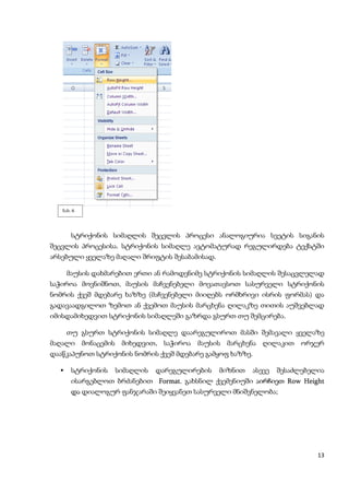 ნახ. 6




       სტრიქონის სიმაღლის შეცვლის პროცესი ანალოგიურია სვეტის სიგანის
შეცვლის პროცესისა. სტრიქონის სიმაღლე ავტომატურად რეგულირდება ტექსტში
არსებული ყველაზე მაღალი შრიფტის შესაბამისად.

      მაუსის დახმარებით ერთი ან რამოდენიმე სტრიქონის სიმაღლის შესაცვლელად
საჭიროა მოვნიშნოთ, მაუსის მაჩვენებელი მოვათავსოთ სასურველი სტრიქონის
ნომრის ქვეშ მდებარე ხაზზე (მაჩვენებელი მიიღებს ორმხრივი ისრის ფორმას) და
გადავაადგილოთ ზემოთ ან ქვემოთ მაუსის მარცხენა ღილაკზე თითის აუშვებლად
იმისდამიხედვით სტრიქონის სიმაღლეში გაზრდა გსურთ თუ შემცირება.

      თუ გსურთ სტრიქონის სიმაღლე დაარეგულიროთ მასში შემავალი ყველაზე
მაღალი მონაცემის მიხედვით, საჭიროა მაუსის მარცხენა ღილაკით ორჯერ
დააწკაპუნოთ სტრიქონის ნომრის ქვეშ მდებარე გამყოფ ხაზზე.

      სტრიქონის   სიმაღლის   დარეგულირების    მიზნით   ასევე   შესაძლებელია
       ისარგებლოთ ბრძანებით Format. გახსნილ ქვემენიუში აირჩიეთ Row Height
       და დიალოგურ ფანჯარაში შეიყვანეთ სასურველი მნიშვნელობა;




                                                                          13
 