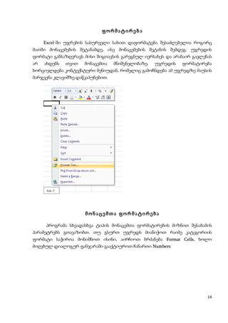 ფორმატირება

    Excel-ში უჯრების სასურველი სახით დაფორმატება შესაძლებელია როგორც
    Excel
მათში მონაცემების შეტანამდე, ისე მონაცემების შეტანის შემდეგ. უჯრედის
ფორმატი განსაზღვრავს მისი შიგთავსის გარეგნულ იერსახეს და არანაირ გავლენას
არ   ახდენს    თვით   მონაცემთა   მნიშვნელობაზე.   უჯრედის   ფორმატირება
ხორციელდება კონტექსტური მენიუდან, რომელიც გამოჩნდება ამ უჯრედზე მაუსის
მარჯვენა კლავიშზე დაწკაპუნებით.




      ნახ. 7




                      მონაცემთა ფორმატირება

     პროგრამა სხვადასხვა ტიპის მონაცემთა ფორმატირების მიზნით შესაბამის
პარამეტრებს გთავაზობთ. თუ გსურთ უჯრედს მიანიჭოთ რაიმე კატეგორიის
ფორმატი საჭიროა მონიშნოთ ისინი, აირჩიოთ ბრძანება Format Cells, ხოლო
                                                        Cells
მიღებულ დიალოგურ ფანჯარაში გააქტიუროთ ჩანართი Numbers:
                                              Numbers




                                                                       14
 