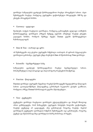 ფორმატი საშუალებას გვაძლევს წარმოვადგინოთ რიცხვი პროცენტის სახით. ასეთ
შემთხვევაში რიცხვი, რომელიც უჯრედშია ფიქსირებული მრავლდება 100-ზე და
ემატება პროცენტის ნიშანი.



   Currency - ფულადი

შეიძლება ითქვას რიცხვითი ფორმატია, რომელიც გამოიყენება ფულადი თანხების
წარმოსადგენად. ფორმატის არჩევის შემდეგ უჯრაში არსებულ რიცხვს ემატება
ვალუტის      ნიშანი,   რომლის   შერჩევა   ხდება   Format   ველში   წარმოდგენილი
ჩამონათვალიდან.



   Date & Tine - თარიღი და დრო

იმ შემთხვევაში თუ გსურთ უჯრედში ჩაწერილი თარიღის ან დროის სპეციალური
ფორმატით გამოსახვა, უჯრედს უნდა მიენიჭოს Date ან შესაბამისად Time ფორმატი.



   Scientific - სტანდარტული სახე

საშუალებას      გვაძლევს    წარმოვადგინოთ     რიცხვი       სტანდარტული   სახით.
მოსახერხებელია ძალიან დიდი და ძალიან მცირე რიცხვების ჩასაწერად.



   Fraction - წილადური

Fraction ფორმატი უჯრედში შეტანილ რიცხვს წარმოადგენს ჩვეულებრივი წილადის
სახით. გაითვალისწინეთ, წილადებსაც გამოსახვის საკუთარი ტიპები გააჩნიათ,
რომელთა არჩევა Format ჩამონათვლის ველშია შესაძლებელი.



   Text - ტექსტური

ტექსტური ფორმატი რიცხვითი ფორმატის ექვივალენტურია და მისგან მხოლოდ
იმით განსხვავდება, რომ მონაცემები უჯრედის მარცხენა ბოლოში ფიქსირდება.
რიცხვს ტექსტად არ გადააქცევს, ანუ განიხილავს როგორც რიცხვს, მაგრამ
ფორმულის ტექსტური ფორმატით ჩაწერის შემთხვევაში იგი განიხილება, როგორც
ტექსტი და შესაბამისად სხვა ფორმულით მასზე მიმართვა არ ხდება.



                                                                             16
 
