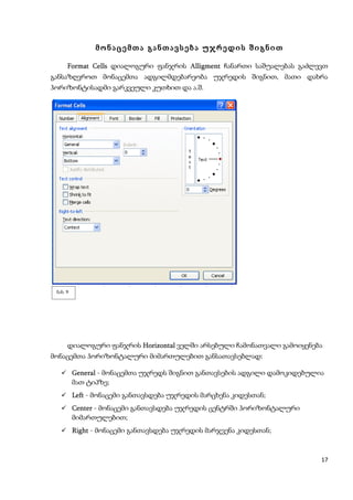 მონაცემთა განთავსება უჯრედის შიგნით

     Format Cells დიალოგური ფანჯრის Alligment ჩანართი საშუალებას გაძლევთ
განსაზღვროთ მონაცემთა ადგილმდებარეობა უჯრედის შიგნით, მათი დახრა
ჰორიზონტისადმი გარკვეული კუთხით და ა.შ.




 ნახ. 9




      დიალოგური ფანჯრის Horizontal ველში არსებული ჩამონათვალი გამოიყენება
მონაცემთა ჰორიზონტალური მიმართულებით განსათავსებლად:

    General - მონაცემთა უჯრედს შიგნით განთავსების ადგილი დამოკიდებულია
          მათ ტიპზე;
    Left - მონაცემი განთავსდება უჯრედის მარცხენა კიდესთან;
    Center - მონაცემი განთავსდება უჯრედის ცენტრში ჰორიზონტალური
          მიმართულებით;
    Right - მონაცემი განთავსდება უჯრედის მარჯვენა კიდესთან;



                                                                        17
 