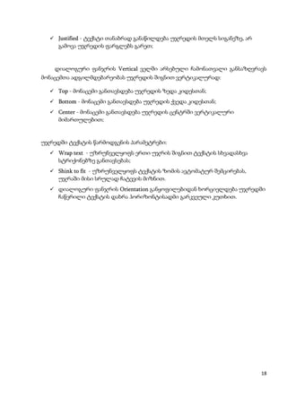  Justified - ტექსტი თანაბრად განაწილდება უჯრედის მთელს სიგანეზე, არ
     გამოვა უჯრედის ფარგლებს გარეთ;


    დიალოგური ფანჯრის Vertical ველში არსებული ჩამონათვალი განსაზღვრავს
მონაცემთა ადგილმდებარეობას უჯრედის შიგნით ვერტიკალურად:

   Top - მონაცემი განთავსდება უჯრედის ზედა კიდესთან;
   Bottom - მონაცემი განთავსდება უჯრედის ქვედა კიდესთან;
   Center - მონაცემი განთავსდება უჯრედის ცენტრში ვერტიკალური
     მიმართულებით;


უჯრედში ტექსტის წარმოდგენის პარამეტრები:
   Wrap text - უზრუნველყოფს ერთი უჯრის შიგნით ტექსტის სხვადასხვა
     სტრიქონებზე განთავსებას;
   Shink to fit - უზრუნველყოფს ტექსტის ზომის ავტომატურ შემცირებას,
     უჯრაში მისი სრულად ჩატევის მიზნით.
   დიალოგური ფანჯრის Orientation განყოფილებიდან ხორციელდება უჯრედში
     ჩაწერილი ტექსტის დახრა ჰორიზონტისადმი გარკვეული კუთხით.




                                                                         18
 