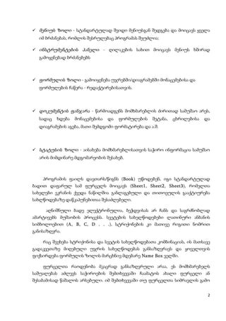  მენიუს ზოლი - სტანდარტულად შვიდი მენიუსგან შედგება და მოიცავს ყველა
  იმ ბრძანებას, რომლის შესრულებაც პროგრამას შეუძლია;

 ინსტრუმენტების     პანელი - ღილაკების სახით მოიცავს მენიუს ხშირად
  გამოყენებად ბრძანებებს



 ფორმულის ზოლი - გამოიყენება უჯრებში/დიაგრამებში მონაცემებისა და
  ფორმულების ჩაწერა - რედაქტირებისათვის.




 დოკუმენტის ფანჯარა - წარმოადგენს მომხმარებლის ძირითად სამუშაო არეს,
  სადაც   ხდება   მონაცემებისა   და   ფორმულების   შეტანა,   ცხრილებისა   და
  დიაგრამების აგება, მათი შემდგომი ფორმატირება და ა.შ.




 სტატუსის ზოლი - აისახება მომხმარებლისათვის საჭირო ინფორმაცია სამუშაო
  არის მიმდინარე მდგომარეობის შესახებ.



    პროგრამის ფაილს დავთარს/წიგნს (Book) უწოდებენ, იგი სტანდარტულად
                                   Book
ბადით დაფარულ სამ ფურცელს მოიცავს (Sheet1, Sheet2, Sheet3), რომელთა
                                                     Sheet3
სახელები ეკრანის ქვედა ნაწილშია განლაგებული და თითოეულის გააქტიურება
სახლწოდებაზე დაწკაპუნებითაა შესაძლებელი.

     აღნიშნული ბადე ელექტრონულია, ბეჭდვისას არ ჩანს და საგრძნობლად
ამარტივებს მუშაობის პროცესს. სვეტების სახელწოდებები ლათინური ანბანის
სიმბოლოებით (A, B, C, D . . .), სტრიქონების კი მათივე რიგითი ნომრით
                            .
განისაზღვრა.

    რაც შეეხება სტრიქონისა და სვეტის სახელწოდებათა კომბინაციას, ის მათსავე
გადაკვეთაზე მიღებული უჯრის სახელწოდებას განსაზღვრავს და ყოველთვის
ფიქსირდება ფორმულის ზოლის მარცხნივ მდებარე Name Box ველში.

    ფურცელთა რაოდენობა მკაცრად განსაზღვრული არაა, ეს მომხმარებელს
საშუალებას აძლევს საჭიროების შემთხვევაში ჩაამატოს ახალი ფურცელი ან
შესაბამისად წაშალოს არსებული. იმ შემთხვევაში თუ ფურცელთა სიმრავლის გამო


                                                                           2
 