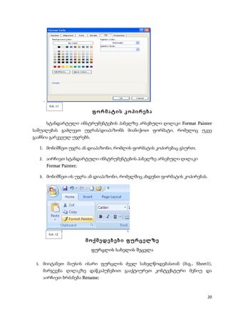 .
         ნახ. 11
                           ფორმატის კოპირება

     სტანდარტული ინსტრუმენტების პანელზე არსებული ღილაკი Format Painter
საშუალებას გაძლევთ უჯრას/დიაპაზონს მიანიჭოთ ფორმატი, რომელიც უკვე
გააჩნია გარკვეულ უჯრებს.

  1. მონიშნეთ უჯრა ან დიაპაზონი, რომლის ფორმატის კოპირებაც გსურთ;

  2. აირჩიეთ სტანდარტული ინსტრუმენტების პანელზე არსებული ღილაკი
        Format Painter;

  3. მონიშნეთ ის უჯრა ან დიაპაზონი, რომელშიც ახდენთ ფორმატის კოპირებას.




         ნახ. 12

                          მოქმედებები ფურცელზე
                           ფურცლის სახელის შეცვლა


 1. მიიტანეთ მაუსის ისარი ფურცლის ძველ სახელწოდებასთან (მაგ., Sheet1),
    მარჯვენა ღილაკზე დაწკაპუნებით გააქტიურეთ კონტექსტური მენიუ და
    აირჩიეთ ბრძანება Rename;
                     Rename



                                                                      20
 
