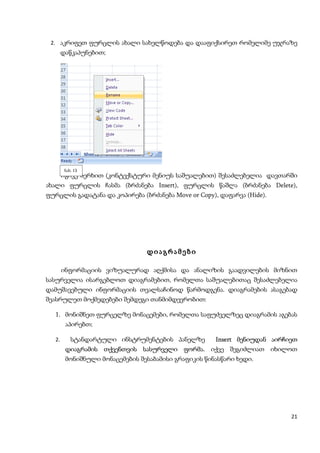 2. აკრიფეთ ფურცლის ახალი სახელწოდება და დააფიქსირეთ რომელიმე უჯრაზე
        დაწკაპუნებით;




         ნახ. 13
        იგივე ხერხით (კონტექსტური მენიუს საშუალებით) შესაძლებელია დავთარში
ახალი ფურცლის ჩასმა (ბრძანება Insert), ფურცლის წაშლა (ბრძანება Delete),
ფურცლის გადატანა და კოპირება (ბრძანება Move or Copy), დაფარვა (Hide).




                                დიაგრამები

        ინფორმაციის ვიზუალურად აღქმისა და ანალიზის გაადვილების მიზნით
სასურველია ისარგებლოთ დიაგრამებით, რომელთა საშუალებითაც შესაძლებელია
დამუშავებული ინფორმაციის თვალსაჩინოდ წარმოდგენა. დიაგრამების ასაგებად
შეასრულეთ მოქმედებები შემდეგი თანმიმდევრობით:

   1. მონიშნეთ ფურცელზე მონაცემები, რომელთა საფუძველზეც დიაგრამის აგებას
         აპირებთ;

   2.       სტანდარტული ინსტრუმენტების პანელზე        Insert მენიუდან აირჩიეთ
         დიაგრამის თქვენთვის სასურველი ფორმა. იქვე შეგიძლიათ იხილოთ
         მონიშნული მონაცემების შესაბამისი გრაფიკის წინასწარი ხედი.




                                                                           21
 