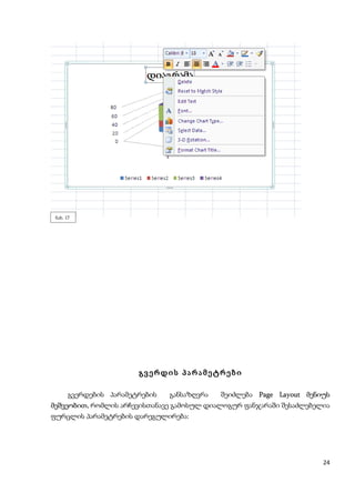 ნახ. 17




                        გვერდის პარამეტრები

       გვერდების პარამეტრების   განსაზღვრა  შეიძლება Page Layout მენიუს
მეშვეობით, რომლის არჩევისთანავე გამოსულ დიალოგურ ფანჯარაში შესაძლებელია
ფურცლის პარამეტრების დარეგულირება:




                                                                     24
 