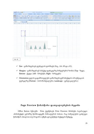 ნახ. 18




    Size - განსაზღვრავს ფურცლის ფორმატს (მაგ., A4, A5 და ა.შ.);

    Margins - განსაზღვრავს საბეჭდ ფურცელზე მინდვრების ზომას (Top - ზედა,
          Bottom - ქვედა, Left - მარცხენა, Right - მარჯვენა)

    Orientation ველის გადამრთველები განსაზღვრავენ ნაბეჭდის ორიენტაციას
          ფურცლზე (Portrait - ჰორიზონტალური, Landscape - ვერტიკალური;)




           Page Preview წინასწარი დათვალიერების რეჟიმი

      Office Button მენიუში       Print ქვემენიუს Print Prewiew ბრძანება სავარაუდო
ამონაბეჭდს ეკრანზე წარმოადგენს მინიატურის სახით, რაც საშუალებას გაძლევთ
წინასწარ იხილოთ თუ როგორი იქნება დოკუმენტი ბეჭდვის შემდეგ.


                                                                                25
 