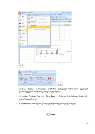 ნახ. 19




                                              ნახ. 20


   ღილაკი Zoom     გამოიყენება მაშტაბის დარეგულირებისათვის (გვერდის
    გამოსახულების მაშტაბის გაზრდა/შემცირება);

   ღილაკები Previous Page და   Next Page -     წინა და შესაბამისად მომდევნო
    გვერდზე გადასვლა;

   Close Prewiev - წინასწარი დათვალიერების რეჟიმიდან გამოსვლა;




                                ბეჭდვა



                                                                          26
 