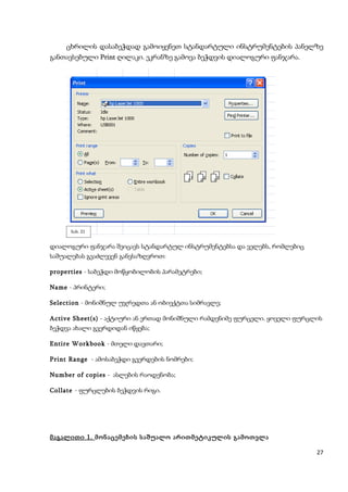 ცხრილის დასაბეჭდად გამოიყენეთ სტანდარტული ინსტრუმენტების პანელზე
განთავსებული Print ღილაკი. ეკრანზე გამოვა ბეჭდვის დიალოგური ფანჯარა.




      ნახ. 21


დიალოგური ფანჯარა შეიცავს სტანდარტულ ინსტრუმენტებსა და ველებს, რომლებიც
საშუალებას გვაძლევენ განვსაზღვროთ:

properties - საბეჭდი მოწყობილობის პარამეტრები;

Name - პრინტერი;

Selection - მონიშნულ უჯრედთა ან ობიექტთა სიმრავლე;

Active Sheet(s) - აქტიური ან ერთად მონიშნული რამდენიმე ფურცელი. ყოველი ფურცლის
ბეჭდვა ახალი გვერდიდან იწყება;

Entire Workbook - მთელი დავთარი;

Print Range - ამოსაბეჭდი გვერდების ნომრები;

Number of copies - ასლების რაოდენობა;

Collate - ფურცლების ბეჭდვის რიგი.




მაგალითი 1. მონაცემების საშუალო არითმეტიკულის გამოთვლა

                                                                            27
 