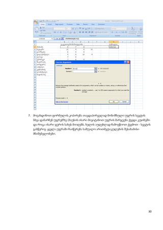 7. მოვახდინოთ ფორმულის კოპირება თავდაპირველად მონიშნული უჯრის სვეტის
  სხვა დანარჩენ უჯრებზე (მაუსის ისარი მივიტანოთ უჯრის მარჯვენა ქვედა კუთხეში
  და როცა ისარი ჯვრის სახეს მიიღებს, ხელის აუღებლად ჩამოვწიოთ ქვემოთ - სვეტის
  გასწვრივ. ყველა უჯრაში ჩაიწერება საშუალო არითმეტიკულების შესაბამისი
  მნიშვნელობები.




                                                                           30
 