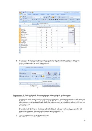 8. მიღებული მნიშვნელობების დამრგვალება შეიძლება ინსტრუმენტთა პანელის
     ღილაკის Decrease Decimals მეშვეობით.




მაგალითი 2 . მონაცემების მითითებული პროცენტის გამოთვლა

     დავუშვათ, რომ ”მიმდინარე საკლასო დავალებების” კომპონენტის წონაა 25%. როგორ
     გამოვთვალოთ ამ კომპონენტის მნიშვნელობა თითოეული მოსწავლისათვის Excel-ის
     გამოყენებით?

     B სვეტში ჩამოწერილია მოსწავლეების ნიშნების საშუალო არითმეტიკულები. C2
     უჯრაში ჩავწეროთ კომპონენტის წონის მნიშვნელობა - 25.

  1. გავააქტიუროთ C3 და ჩავწეროთ მასში:

                                                                             31
 