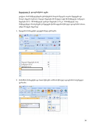 მაგალითი 3. დიაგრამების აგება

   ვთქვათ, რომ მასწავლებელმა ტრიმესტრის ბოლოს შეაჯამა თავისი შედეგები და
   მიიღო ამგვარი სურათი: მაღალი შეფასება (8-10 ქულა) აქვს 36 მოსწავლეს, საშუალო
   შეფასება (6-7) – 50 მოსწავლეს, დაბალი შეფასება (1-5) კი - 8 მოსწავლეს. თუ
   მასწავლებელი მოისურვებს ეს შედეგები წარმოადგინოს წრიული დიაგრამის სახით,
   უნდა მოიქცეს ამგვარად:

1. შეიყვანოს მონაცემები ელექტრონულ ცხრილში.




2. მონიშნოს მონაცემები და Insert მენიუში აირჩიოს წრიული დიაგრამის სასურველი
   დიზაინი.




                                                                                  34
 