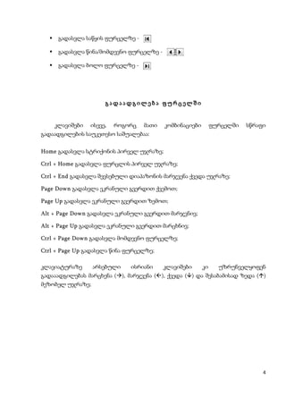     გადასვლა საწყის ფურცელზე -

      გადასვლა წინა/მომდევნო ფურცელზე -

      გადასვლა ბოლო ფურცელზე -




                       გადაადგილება ფურცელში


      კლავიშები   ისევე,   როგორც   მათი   კომბინაციები        ფურცელში   სწრაფი
გადაადგილების საუკეთესო საშუალებაა:


Home გადასვლა სტრიქონის პირველ უჯრაზე;

Ctrl + Home გადასვლა ფურცლის პირველ უჯრაზე;

Ctrl + End გადასვლა შევსებული დიაპაზონის მარჯვენა ქვედა უჯრაზე;

Page Down გადასვლა ეკრანული გვერდით ქვემოთ;

Page Up გადასვლა ეკრანული გვერდით ზემოთ;

Alt + Page Down გადასვლა ეკრანული გვერდით მარჯვნივ;

Alt + Page Up გადასვლა ეკრანული გვერდით მარცხნივ;

Ctrl + Page Down გადასვლა მომდევნო ფურცელზე;

Ctrl + Page Up გადასვლა წინა ფურცელზე;

კლავიატურაზე      არსებული     ისრიანი     კლავიშები      კი     უზრუნველყოფენ
გადააადგილებას მარცხენა (), მარჯვენა (), ქვედა () და შესაბამისად ზედა ()
მეზობელ უჯრაზე;




                                                                               4
 