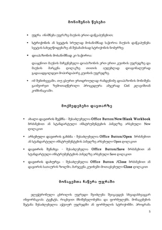 მონიშვნის წესები


       უჯრა ინიშნება უჯრაზე მაუსის ერთი დაწკაპუნებით;

       სტრიქონის ან სვეტის სრულად მოსანიშნად საჭიროა მაუსის დაწკაპუნება
        სვეტის სახელწოდებაზე ან შესაბამისად სტრიქონის ნომერზე;

       დიაპაზონის მოსანიშნად კი საჭიროა:

        დააყენოთ მაუსის მაჩვენებელი დიაპაზონის ერთ-ერთი კუთხის უჯრედზე და
        მაუსის    მარცენა    ღილაკზე    თითის      აუღებლად    დიაგონალურად
        გადააადგილდეთ მოპირდაპირე კუთხის უჯრედზე.

       იმ შემთხვევაში, თუ გსურთ ერთდროულად რამდენიმე დიაპაზონის მონიშვნა
        გაიმეორეთ   ზემოთაღწერილი      პროცედურა    ამჯერად   Ctrl   კლავიშთან
        კომბინაციაში.



                            მოქმედებები დავთარზე


   ახალი დავთრის შექმნა - შესაძლებელია Office Button/ New/Blank Workbook
    ბრძანებით ან სტანდარტული ინსტრუმენტების პანელზე არსებული New
    ღილაკით

   არსებული დავთრის გახსნა - შესაძლებელია Office Button/ Open ბრძანებით
    ან სტანდარტული ინსტრუმენტების პანელზე არსებული Open ღილაკით

   დავთრის შენახვა - შესაძლებელია Office Button /Save ბრძანებით ან
    სტანდარტული ინსტრუმენტების პანელზე არსებული Save ღილაკით

   დავთრის დახურვა - შესაძლებელია Office Button /Close ბრძანებით ან
    დავთრის სათაურის ზოლში, მარჯვენა კუთხეში მოთავსებული Close ღილაკით



                        მონაცემთა ჩაწერა უჯრაში


        ელექტრონული ცხრილის უჯრედი შეიძლება შეიცავდეს სხვადასხვაგვარ
ინფორმაციას: ტექსტს, რიცხვით მნიშვნელობებსა და ფორმულებს. მონაცემების
შეტანა შესაძლებელია აქტიურ უჯრედში ან ფორმულის სტრიქონში. პროგრამა

                                                                             5
 