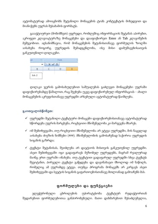 ავტომატურად ამოიცნობს შეტანილი მონაცემის ტიპს კონტექსტის მიხედვით და
მიანიჭებს უჯრას შესაბამის ფორმატს.

    გაააქტიურეთ (მონიშნეთ) უჯრედი, რომლეშიც ინფორმაციის შეტანას აპირებთ,
აკრიფეთ კლავიატურაზე მონაცემები და დააფიქსირეთ Enter ან Tab კლავიშების
მეშვეობით. აღსანიშნავია, რომ მონაცემების შეტანისთანავე ფორმულის ზოლში
აისახება       როგორც   უჯრედის   შემადგენლობა,   ისე   მისი   დამუშავებისათვის
განკუთვნილი ღილაკები.




      ნახ. 2




    ღილაკი ჯვრის გამოსახულებით საშუალებას გაძლევთ მონაცემები უჯრაში
დაფიქსირებამდე წაშალოთ, რაც შეეხება უკვე დაფიქსირებულ ინფორმაციას - ახალი
მონაცემების აკრეფისთანავე უჯრედში არსებული ავტომატურად წაიშლება.



გაითვალისწინეთ:

  უჯრედში შეტანილი ტექსტური მონაცემი დაფიქსირებისთანავე ავტომატურად
    სწორდება უჯრის მარცხენა, რიცხვითი მნიშვნელობა კი მარჯვენა მხარეს.

  იმ შემთხვევაში, თუ რიცხვითი მნიშვნელობა არ ეტევა უჯრედში, მის ნაცვლად
    აისახება ძიეზის ნიშნები (###). მნიშვნელობის გამოსაჩენად საჭიროა უჯრედის
    სიგანის გაზრდა;

  ტექსტი შეტანისას, შეიძლება არ დაეტიოს მისთვის განკუთვნილ უჯრედში.
    ასეთ შემთხვევაში იგი გადაფარავს მეზობელ უჯრედებს, მაგრამ რეალურად
    მაინც ერთ უჯრაში ინახება. თუ ტექსტით გადაფარულ უჯრედში სხვა ტექსტს
    შევიტანთ, პირველი ტექსტი გაწყდება და დავინახავთ მხოლოდ იმ ნაწილს,
    რომელიც ამ უჯრამდე ეტევა. თუმცა პროგრამა მონაცემს არ კარგავს ასეთ
    შემთხვევაში და სვეტის სიგანის გაფართოებისთანავე მთლიანად გამოაჩენს მას.



                        ფორმულები და ფუნქციები

      ელექტრონული         ცხრილების   უპირატესობა       ტექსტურ   რედაქტორთან
შედარებით ფორმულებითაა განპირობებული. მათი დახმარებით შესაძლებელია,

                                                                              6
 