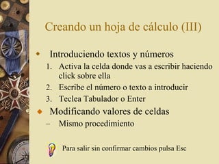 Creando un hoja de cálculo (III) Introduciendo textos y números Activa la celda donde vas a escribir haciendo click sobre ella Escribe el número o texto a introducir Teclea Tabulador o Enter Modificando valores de celdas Mismo procedimiento Para salir sin confirmar cambios pulsa Esc 