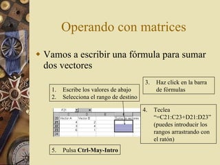 Operando con matrices Vamos a escribir una fórmula para sumar dos vectores Escribe los valores de abajo Selecciona el rango de destino 3. Haz click en la barra de fórmulas 4. Teclea “=C21:C23+D21:D23” (puedes introducir los rangos arrastrando con el ratón) 5. Pulsa  Ctrl-May-Intro 