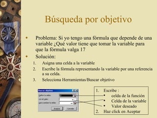 Búsqueda por objetivo Problema: Si yo tengo una fórmula que depende de una variable ¿Qué valor tiene que tomar la variable para que la fórmula valga 17 Solución:  Asigna una celda a la variable Escribe la fórmula representando la variable por una referencia a su celda. Selecciona Herramientas/Buscar objetivo  Escribe : celda de la función Celda de la variable Valor deseado Haz click en Aceptar 