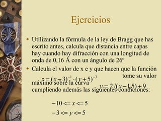 Ejercicios Utilizando la fórmula de la ley de Bragg que has escrito antes, calcula que distancia entre capas hay cuando hay difracción con una longitud de onda de 0,16  Å con un ángulo de 26º Calcula el valor de x e y que hacen que la función  tome su valor máximo sobre la curva  cumpliendo además las siguientes condiciones: 