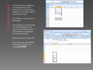 Formula Barthe cell address displays on the left side of the Formula bar. Cell entries display on the right side of the Formula bar.‘This display can be text or formulaeIf the display is a formulae the cell will display the result of the formula, the forumlaebar will display the formulae itself.Formula always start with = New lines can be added to the formula bar by using ALT/ENTER