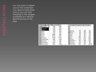 Inserting RowsYou can insert or delete rows on the worksheet. You need to insert three rows so you can add headings to the widgets worksheet so it will look like the picture on the right. 