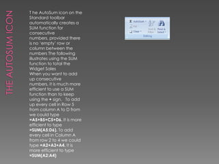 The AutoSum IconT he AutoSum icon on the Standard toolbar automatically creates a SUM function for consecutive numbers, provided there is no ‘empty’ row or column between the numbers The following illustrates using the SUM function to total the Widget SalesWhen you want to add up consecutive numbers, it is much more efficient to use a SUM function than to keep using the + sign.   To add up every cell in Row 5 from column A to D from we could type =A5+B5+C5+D6. It is more efficient to type =SUM(A5:D6). To add every cell in Column A from row 2 to 4 we could type =A2+A3+A4. It is more efficient to type =SUM(A2:A4)
