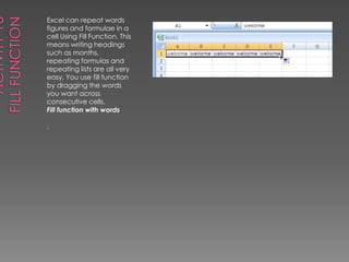 Activity 16Fill FunctionExcel can repeat words figures and formulae in a cell Using Fill Function. This means writing headings such as months, repeating formulas and repeating lists are all very easy. You use fill function by dragging the words you want across consecutive cells.Fill function with words.