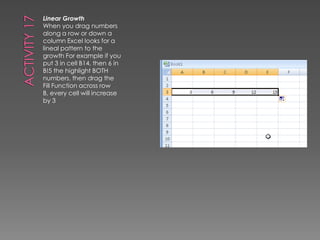 Activity 17Linear GrowthWhen you drag numbers along a row or down a column Excel looks for a lineal pattern to the growth For example if you put 3 in cell B14, then 6 in B!5 the highlight BOTH numbers, then drag the Fill Function across row B, every cell will increase by 3