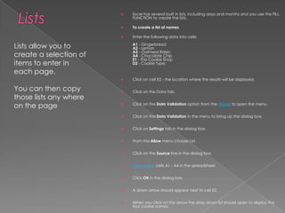 ListsExcel has several built in lists, including days and months and you use the FILL FUNCTION to create the lists.To create a list of namesEnter the following data into cells:A1 - Gingerbread A2 - LemonA3 - Oatmeal Raisin A4 - Chocolate ChipE1 - The Cookie Shop D2 - Cookie Type:Click on cell E2 - the location where the results will be displayed.Click on the Data tab.Click on the Data Validation option from the ribbon to open the menu.Click on the Data Validation in the menu to bring up the dialog box.Click on Settings tab in the dialog box.From the Allow menu choose List.Click on the Source line in the dialog box.Drag select cells A1 - A4 in the spreadsheet. Click OK in the dialog box.A down arrow should appear next to cell E2.When you click on the arrow the drop down list should open to display the four cookie names.Lists allow you to create a selection of items to enter in each page.You can then copy those lists any where on the page
