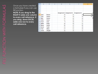 Fill Function with FormulasOnce you have created a formulae if you can use fill function.NOTE: If you drag to the RIGHT it adds one column to every cell reference. If you drag  down EXCEL adds one row to every cell reference.
