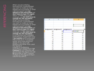 ReferencingWhen we are entering formulas into a spreadsheet we want to make as many references as possible to other cells because if we can reference that information we don't have to type it in again. AND if  OTHER information changes, we DO-NOT have to change ALL the equations.When we are entering formulas into a spreadsheet we want to make as many references as possible to other cells because if we can reference that information we don't have to type it in again. AND that OTHER information changes, we DO-NOT have to change ALL the equations. In our formula we multiplied everything in Assignment 3 by 2 (g column) and subtracted the scores by 5. It would be better and more practical design if we use a cell Referenced rather than used the figures 2Instead of multiplying everything in Assignment 3 (F Column) by 2 (F column) we should type the figure 2 in cell F3 and then in the F column multiply by the figure in the E column by cell F3 .