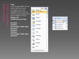 Formatting Merging cellsCellsIn Excel regardless of how many cells you want changed. You must Highlight them and use either Icons in format tool bar or FORMAT CELLS Merge cellCentring Across CellsNumbersToolbars. Percentage, Dollar signs Decimal NumbersToolbars. Percentage, Dollar signs Decimal 