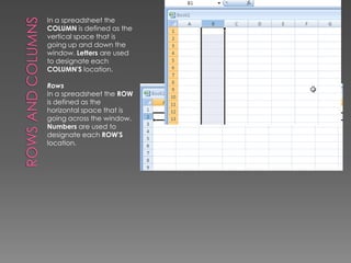 Rows and ColumnsIn a spreadsheet the COLUMN is defined as the vertical space that is going up and down the window. Letters are used to designate each COLUMN'S location. RowsIn a spreadsheet the ROW is defined as the horizontal space that is going across the window. Numbers are used to designate each ROW'S location. 