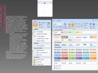 FormattingColumns/RowsA question that everyone (who has ever worked on a spreadsheet) has asked at one time or another is, "Where did all my numbers go?" or same question, "Where did all of those ####### come from and why are they in my spreadsheet?" The problem is the number trying to be displayed in a particular cell does not have enough width to display properly. To clear up the problem we just need to make the column wider. You can do this many ways. Here are two ways to change the column width Select the column (or columns) with the problem by clicking on their labels (letters). Then you choose the MENU FORMAT. Go down to COLUMN and over to WIDTH and type in a new number for the column width. Move the arrow to the right side of the column label and click and drag the mouse to the right (to make wider) or left (to make smaller). Let up on the mouse button when the column is wide enough. Notice the cursor changes to a vertical line with arrows pointing left and right.Or go to EDIT columns, or EDIT rows and type in the width and height (Columns used characters e.g 1= 1character. Rows use points 
