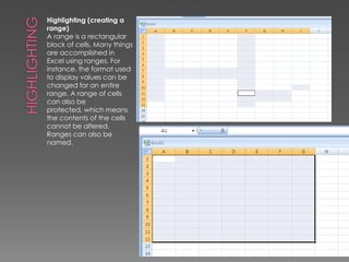 HighlightingHighlighting (creating a range)A range is a rectangular block of cells. Many things are accomplished in Excel using ranges. For instance, the format used to display values can be changed for an entire range. A range of cells can also be protected, which means the contents of the cells cannot be altered. Ranges can also be named. 