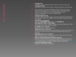 To highlightA single cellClick the cell, or press the arrow keys to move to the cell.A range of cellsClick the first cell of the range, and then drag to the last cell. Click the first cell. Press the F8 key. This anchors the cursor. Note that EXT appears on the Status bar in the lower right corner of the screen. You are in the Extend mode. Click in last cell should now be highlighted. Click esc to finishA large range of cellsClick the first cell in the range, and then hold down SHIFT and click the last cell in the range. You can scroll to make the last cell visible. All cells on a worksheetClick the EDIT SELECT ALL button. Or CONTROL ANonadjacent cells or cell rangesSelect the first cell or range of cells, and then hold down CTRL and select the other cells or ranges.An entire row or columnClick the row or column heading. Adjacent rows or columnsDrag across the row or column headings. Or select the first row or column; then hold down SHIFT and select the last row or column.Nonadjacent rows or columnsSelect the first row or column, and then hold down CTRL and select the other rows or columns.More or fewer cells than the active selectionHold down SHIFT and click the last cell you want to include in the new selection. The rectangular range between the active cell and the cell you click becomes the new selection.Cancel a selection of cellsClick any cell on the worksheet