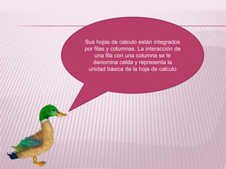 Sus hojas de calculo están integrados
por filas y columnas. La interacción de
    una fila con una columna se le
   denomina celda y representa la
 unidad básica de la hoja de calculo
 