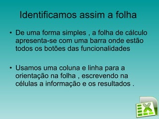 Identificamos assim a folha  De uma forma simples , a folha de cálculo apresenta-se com uma barra onde estão todos os botões das funcionalidades  Usamos uma coluna e linha para a orientação na folha , escrevendo na células a informação e os resultados .  